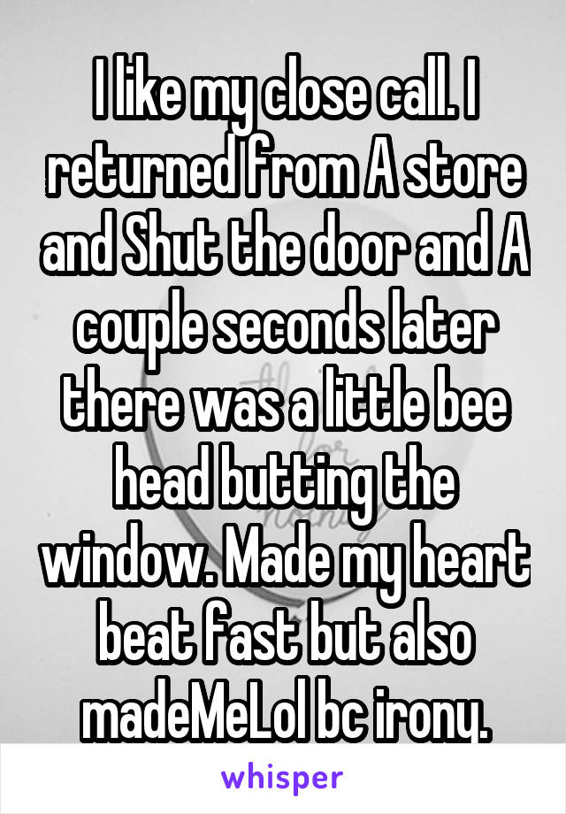 I like my close call. I returned from A store and Shut the door and A couple seconds later there was a little bee head butting the window. Made my heart beat fast but also madeMeLol bc irony.