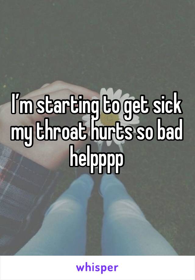 I’m starting to get sick my throat hurts so bad helpppp