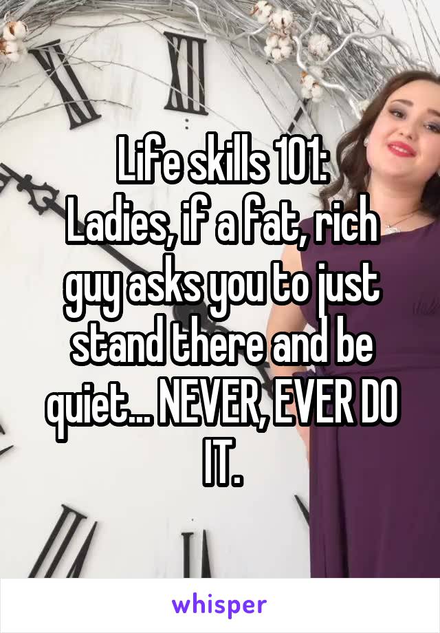 Life skills 101:
Ladies, if a fat, rich guy asks you to just stand there and be quiet... NEVER, EVER DO IT.