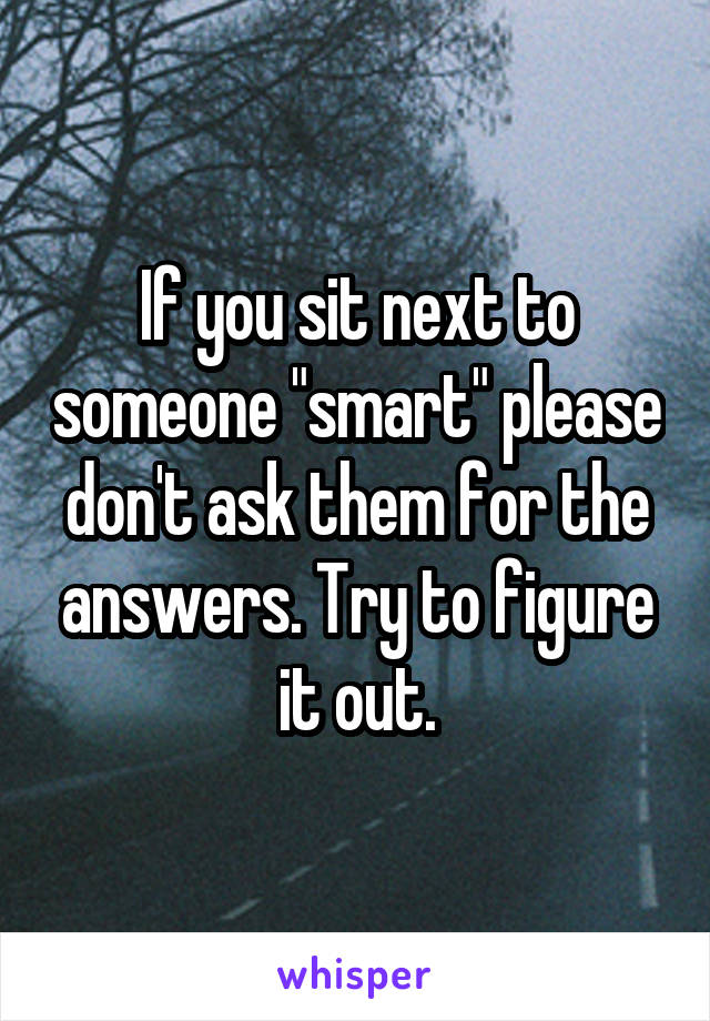 If you sit next to someone "smart" please don't ask them for the answers. Try to figure it out.