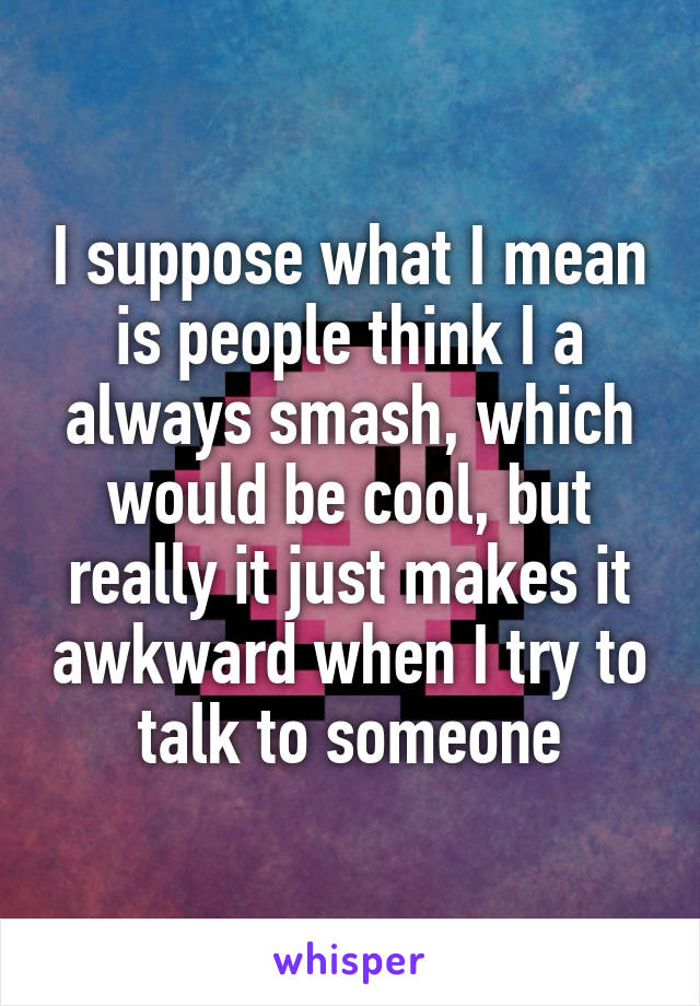 I suppose what I mean is people think I a always smash, which would be cool, but really it just makes it awkward when I try to talk to someone