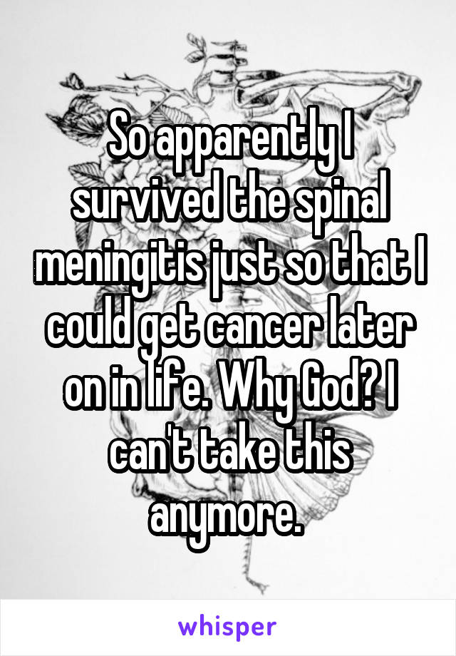 So apparently I survived the spinal meningitis just so that I could get cancer later on in life. Why God? I can't take this anymore. 