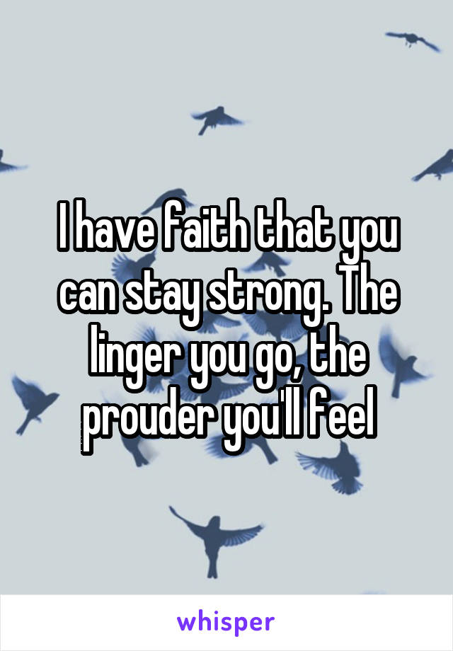 I have faith that you can stay strong. The linger you go, the prouder you'll feel