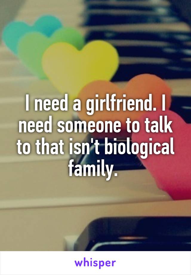I need a girlfriend. I need someone to talk to that isn't biological family. 
