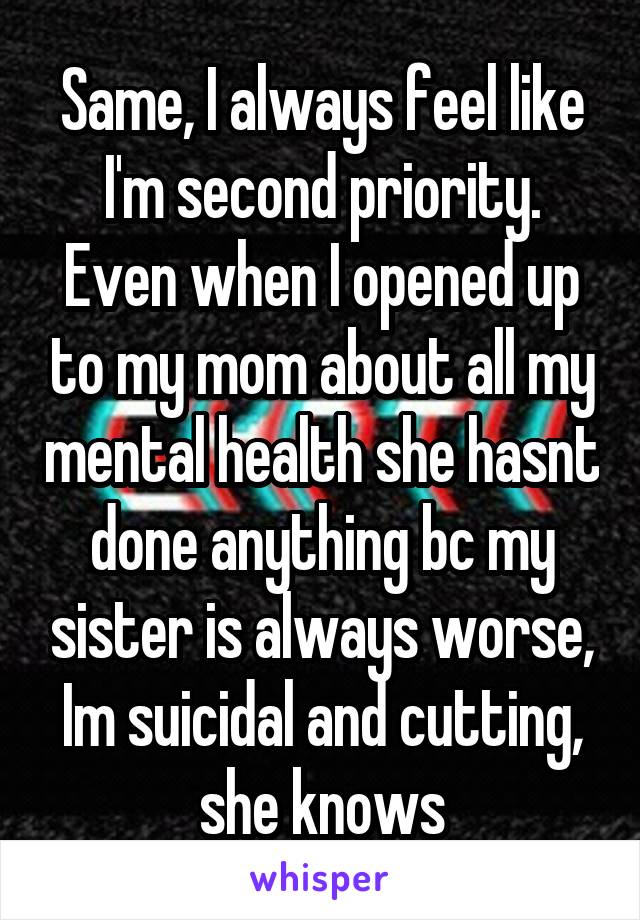 Same, I always feel like I'm second priority. Even when I opened up to my mom about all my mental health she hasnt done anything bc my sister is always worse, Im suicidal and cutting, she knows