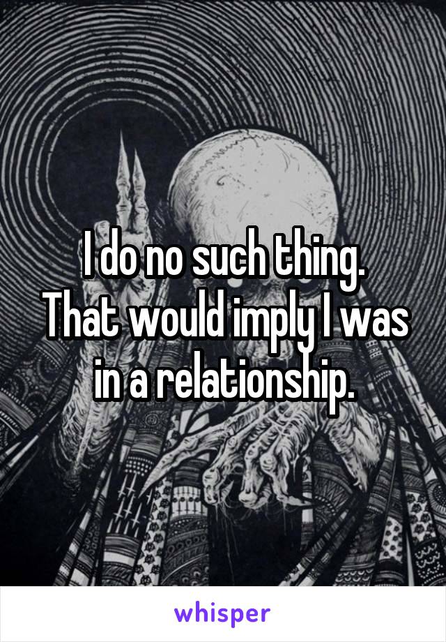 I do no such thing.
That would imply I was in a relationship.