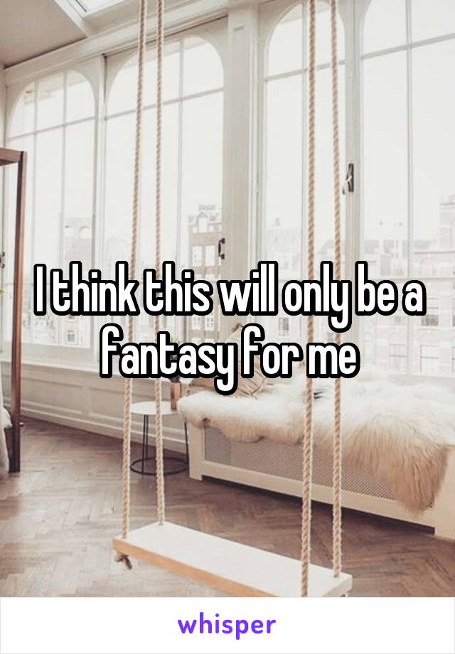 I think this will only be a fantasy for me