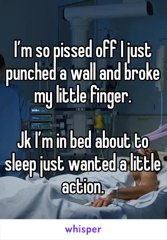 I’m so pissed off I just punched a wall and broke my little finger. 

Jk I’m in bed about to sleep just wanted a little action. 