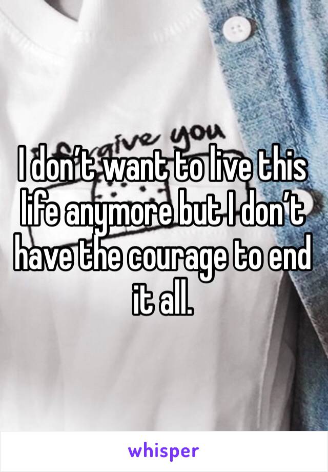 I don’t want to live this life anymore but I don’t have the courage to end it all.