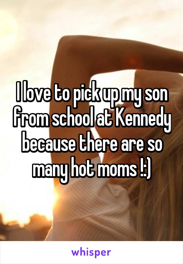 I love to pick up my son from school at Kennedy because there are so many hot moms !:)