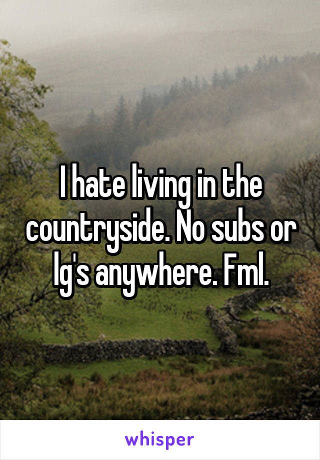 I hate living in the countryside. No subs or lg's anywhere. Fml.