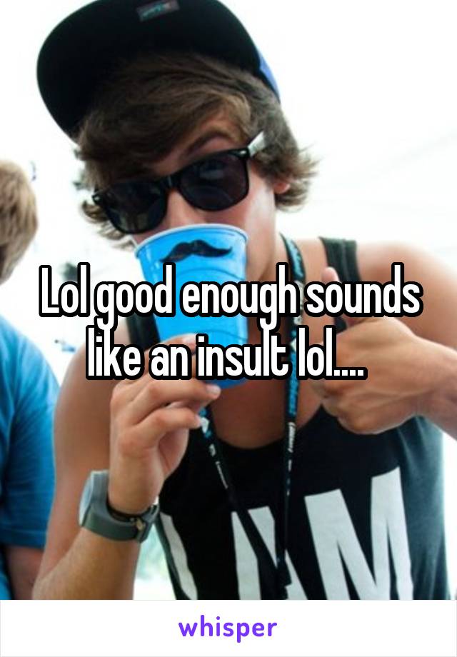 Lol good enough sounds like an insult lol.... 