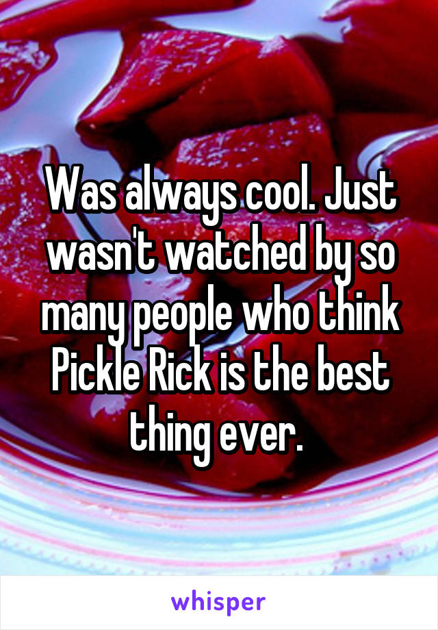 Was always cool. Just wasn't watched by so many people who think Pickle Rick is the best thing ever. 