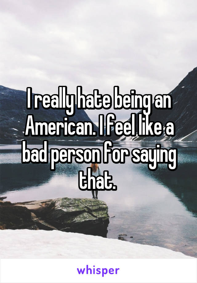 I really hate being an American. I feel like a bad person for saying that. 