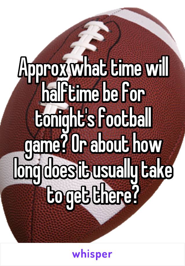 Approx what time will halftime be for tonight's football game? Or about how long does it usually take to get there?