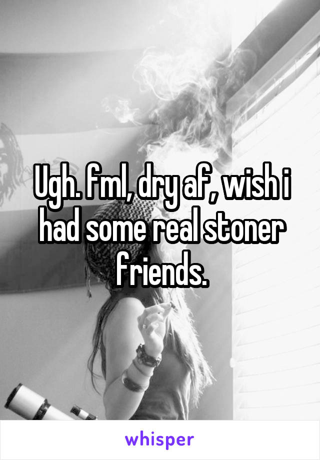 Ugh. fml, dry af, wish i had some real stoner friends.