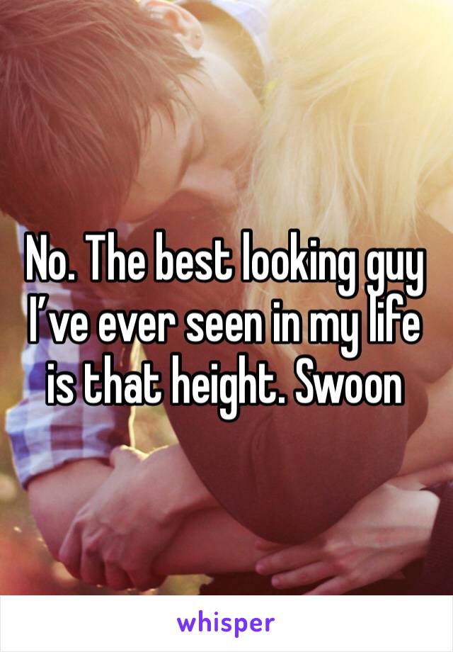 No. The best looking guy I’ve ever seen in my life is that height. Swoon