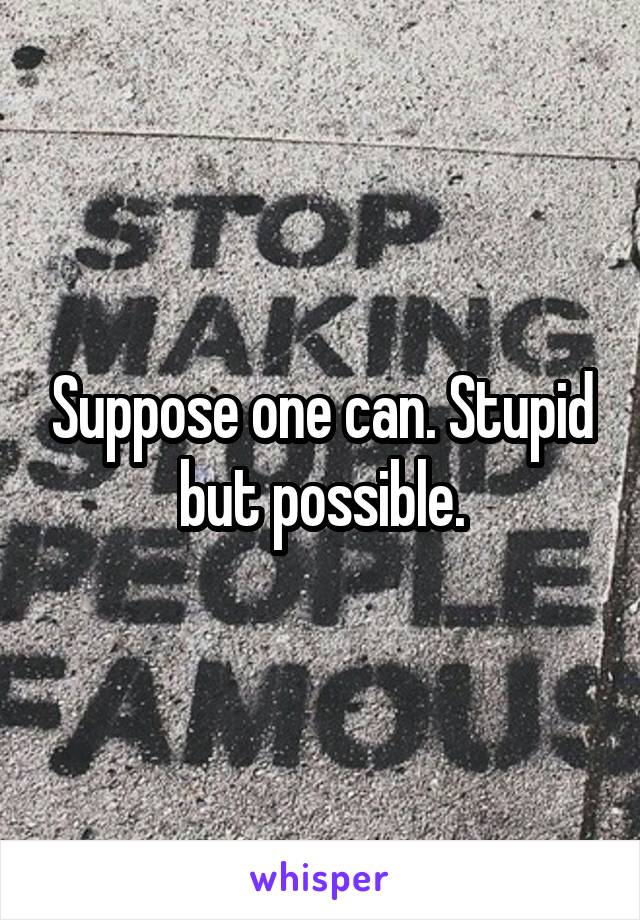 Suppose one can. Stupid but possible.