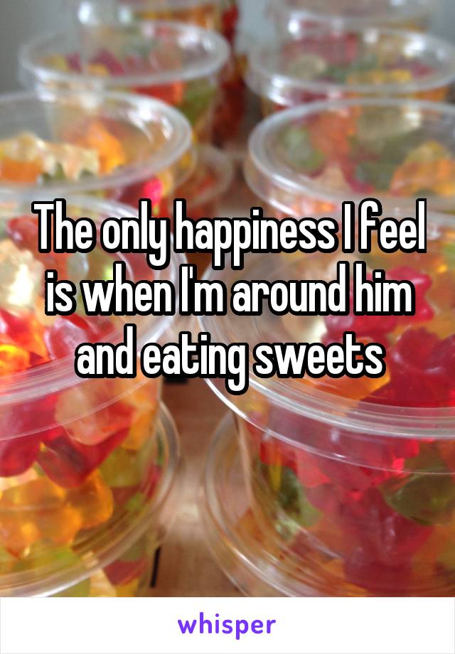 The only happiness I feel is when I'm around him and eating sweets
