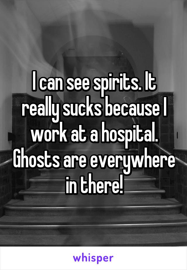 I can see spirits. It really sucks because I work at a hospital. Ghosts are everywhere in there!
