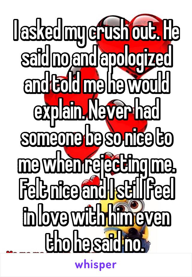 I asked my crush out. He said no and apologized and told me he would explain. Never had someone be so nice to me when rejecting me. Felt nice and I still feel in love with him even tho he said no. 
