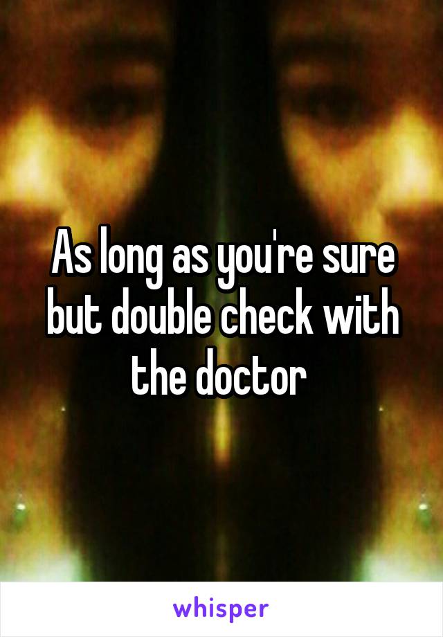 As long as you're sure but double check with the doctor 