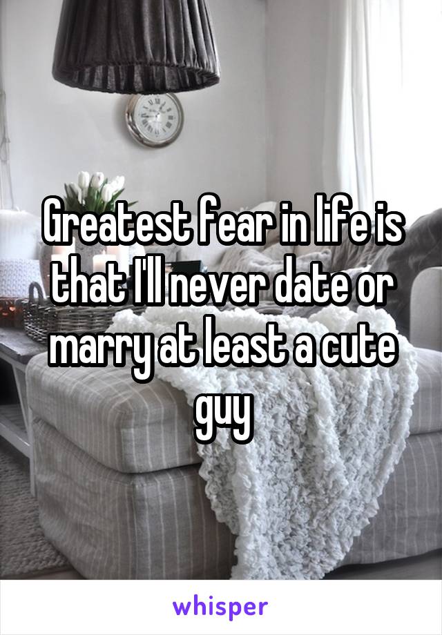 Greatest fear in life is that I'll never date or marry at least a cute guy