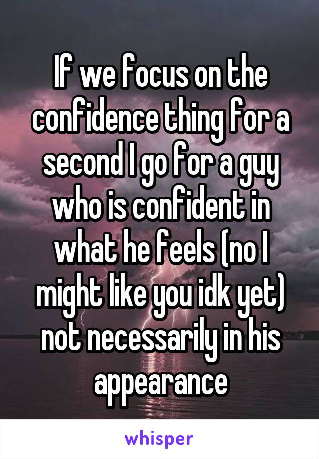 If we focus on the confidence thing for a second I go for a guy who is confident in what he feels (no I might like you idk yet) not necessarily in his appearance