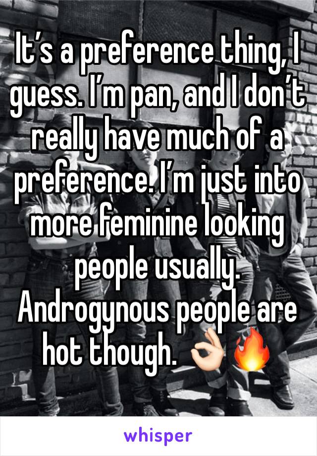 It’s a preference thing, I guess. I’m pan, and I don’t really have much of a preference. I’m just into more feminine looking people usually. Androgynous people are hot though. 👌🏻🔥