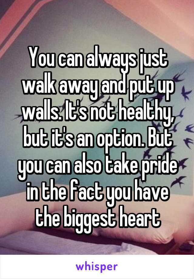 You can always just walk away and put up walls. It's not healthy, but it's an option. But you can also take pride in the fact you have the biggest heart