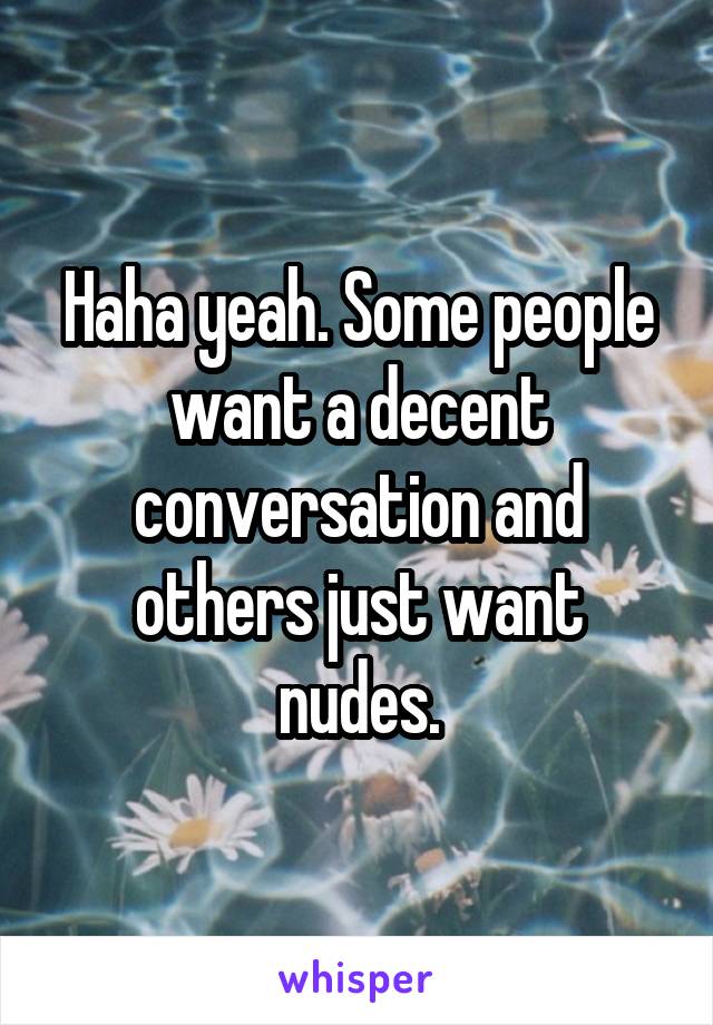 Haha yeah. Some people want a decent conversation and others just want nudes.
