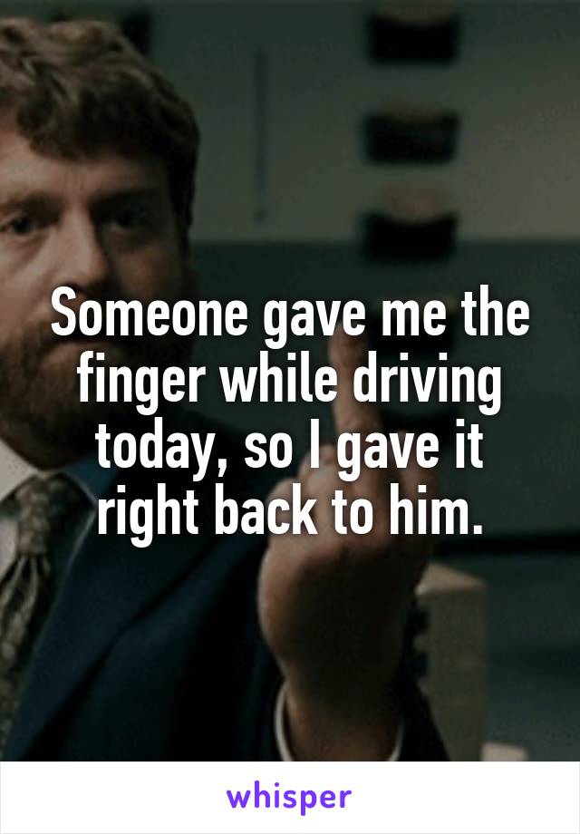 Someone gave me the finger while driving today, so I gave it right back to him.