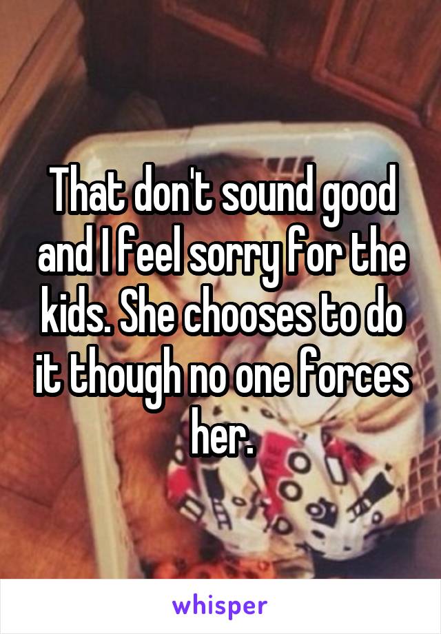 That don't sound good and I feel sorry for the kids. She chooses to do it though no one forces her.
