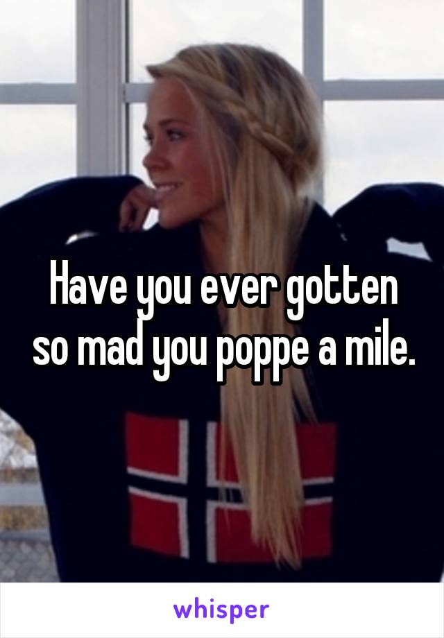 Have you ever gotten so mad you poppe a mile.