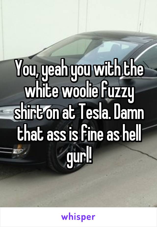 You, yeah you with the white woolie fuzzy shirt on at Tesla. Damn that ass is fine as hell gurl!