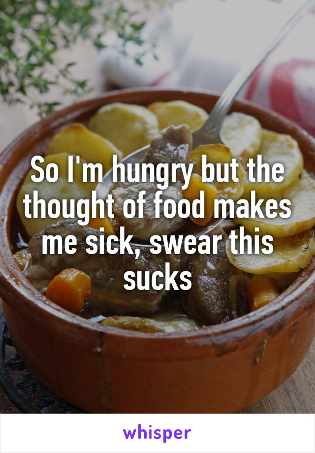 So I'm hungry but the thought of food makes me sick, swear this sucks