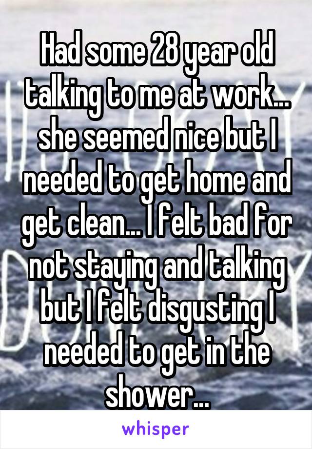 Had some 28 year old talking to me at work... she seemed nice but I needed to get home and get clean... I felt bad for not staying and talking but I felt disgusting I needed to get in the shower...