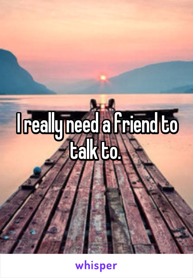 I really need a friend to talk to. 