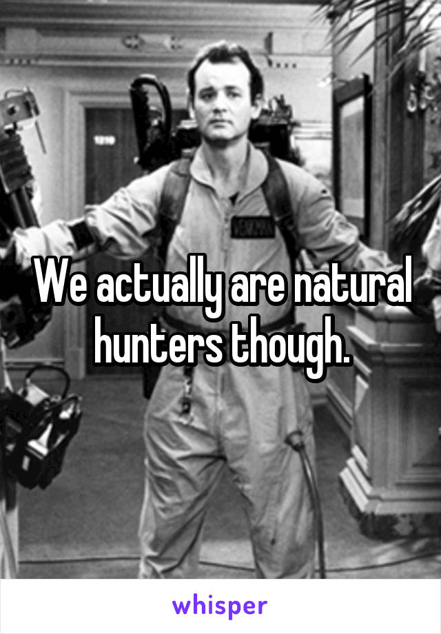 We actually are natural hunters though.