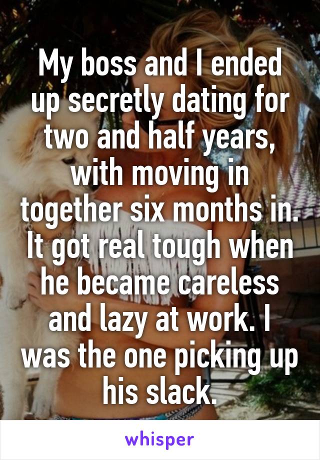 My boss and I ended up secretly dating for two and half years, with moving in together six months in. It got real tough when he became careless and lazy at work. I was the one picking up his slack.