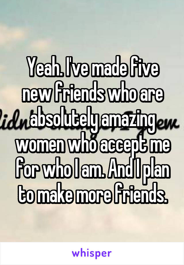 Yeah. I've made five new friends who are absolutely amazing women who accept me for who I am. And I plan to make more friends.