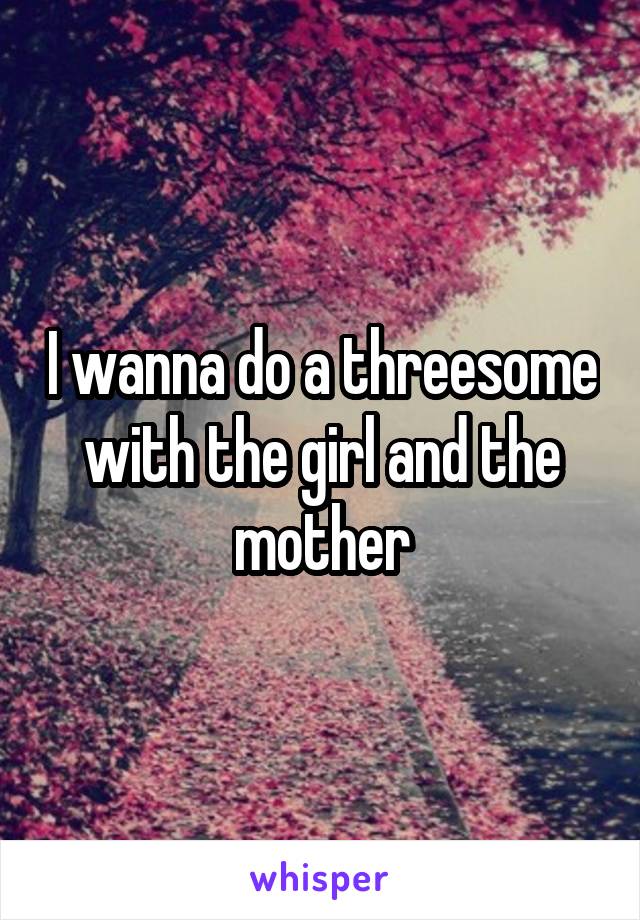 I wanna do a threesome with the girl and the mother