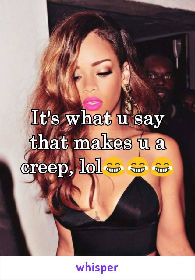 It's what u say that makes u a creep, lol😂😂😂