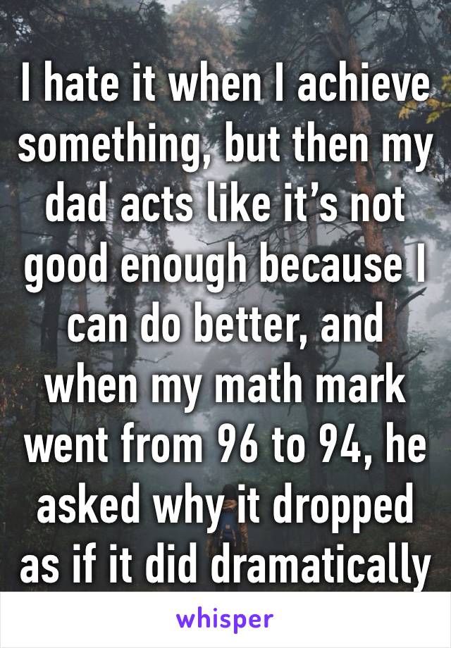 I hate it when I achieve something, but then my dad acts like it’s not good enough because I can do better, and when my math mark went from 96 to 94, he asked why it dropped as if it did dramatically 