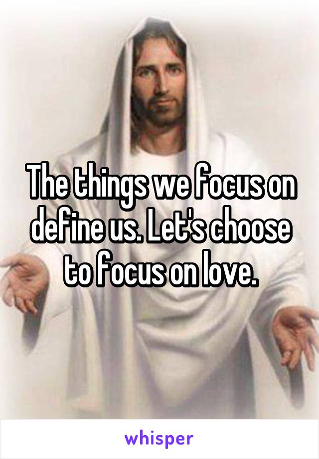The things we focus on define us. Let's choose to focus on love.