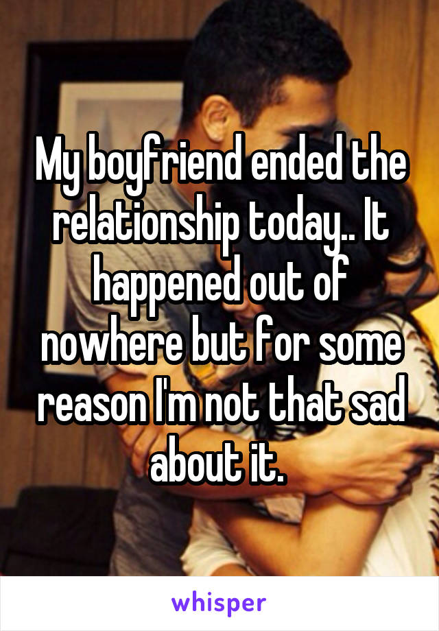 My boyfriend ended the relationship today.. It happened out of nowhere but for some reason I'm not that sad about it. 