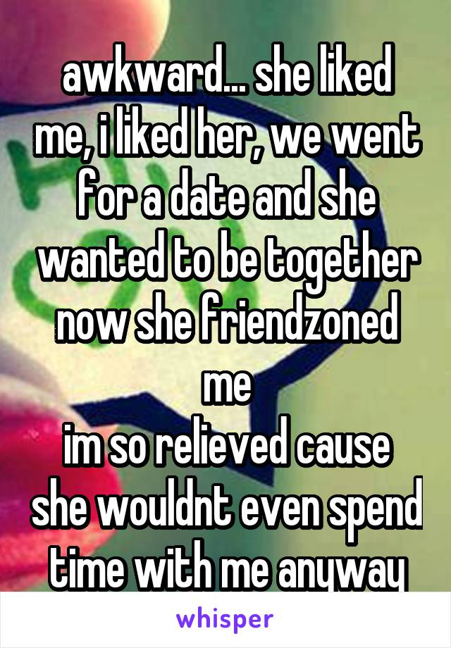 awkward... she liked me, i liked her, we went for a date and she wanted to be together
now she friendzoned me
im so relieved cause she wouldnt even spend time with me anyway