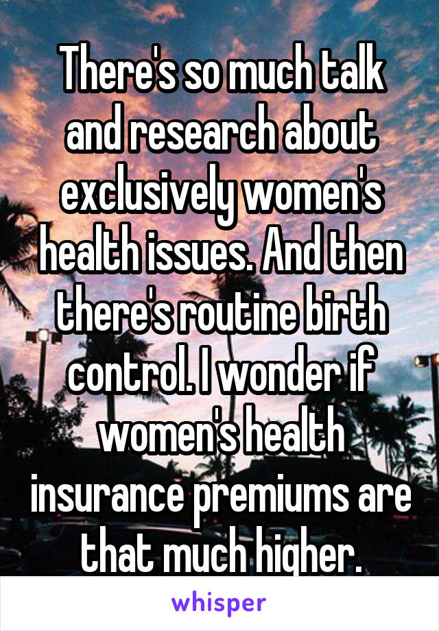 There's so much talk and research about exclusively women's health issues. And then there's routine birth control. I wonder if women's health insurance premiums are that much higher.