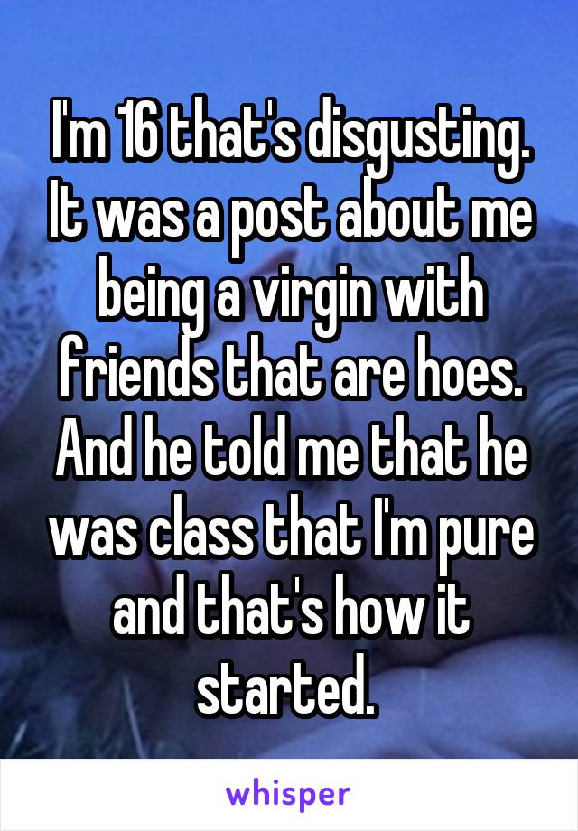 I'm 16 that's disgusting. It was a post about me being a virgin with friends that are hoes. And he told me that he was class that I'm pure and that's how it started. 