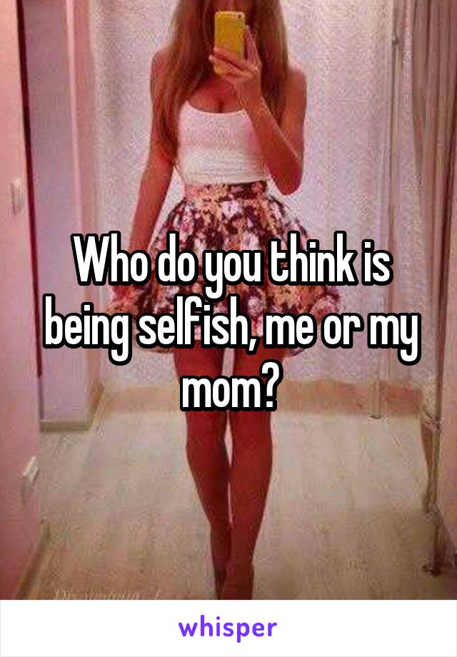Who do you think is being selfish, me or my mom?